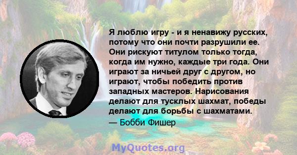 Я люблю игру - и я ненавижу русских, потому что они почти разрушили ее. Они рискуют титулом только тогда, когда им нужно, каждые три года. Они играют за ничьей друг с другом, но играют, чтобы победить против западных