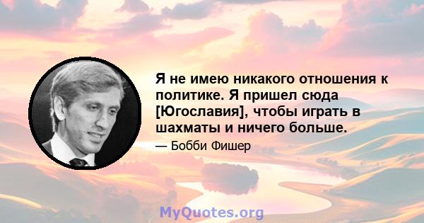 Я не имею никакого отношения к политике. Я пришел сюда [Югославия], чтобы играть в шахматы и ничего больше.