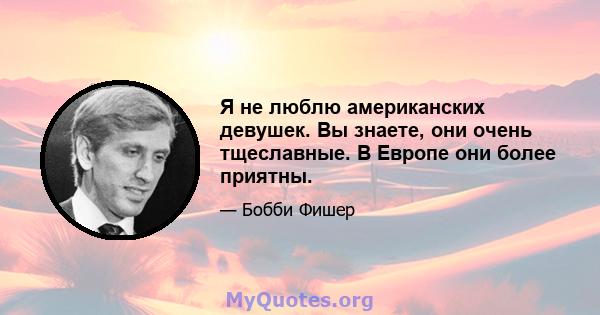 Я не люблю американских девушек. Вы знаете, они очень тщеславные. В Европе они более приятны.