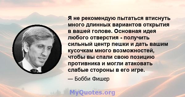 Я не рекомендую пытаться втиснуть много длинных вариантов открытия в вашей голове. Основная идея любого отверстия - получить сильный центр пешки и дать вашим кусочкам много возможностей, чтобы вы спали свою позицию