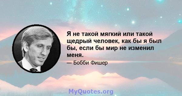 Я не такой мягкий или такой щедрый человек, как бы я был бы, если бы мир не изменил меня.