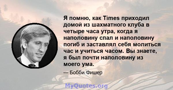 Я помню, как Times приходил домой из шахматного клуба в четыре часа утра, когда я наполовину спал и наполовину погиб и заставлял себя молиться час и учиться часом. Вы знаете, я был почти наполовину из моего ума.