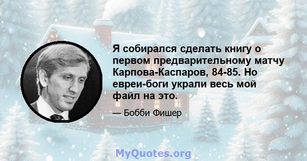 Я собирался сделать книгу о первом предварительному матчу Карпова-Каспаров, 84-85. Но евреи-боги украли весь мой файл на это.