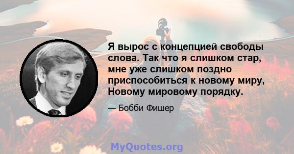 Я вырос с концепцией свободы слова. Так что я слишком стар, мне уже слишком поздно приспособиться к новому миру, Новому мировому порядку.