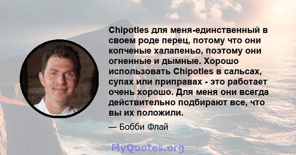 Chipotles для меня-единственный в своем роде перец, потому что они копченые халапеньо, поэтому они огненные и дымные. Хорошо использовать Chipotles в сальсах, супах или приправах - это работает очень хорошо. Для меня