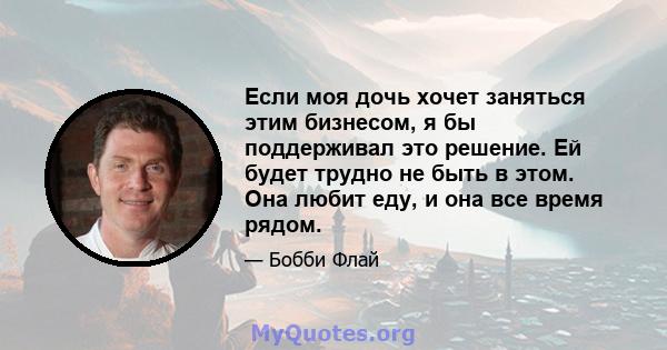 Если моя дочь хочет заняться этим бизнесом, я бы поддерживал это решение. Ей будет трудно не быть в этом. Она любит еду, и она все время рядом.