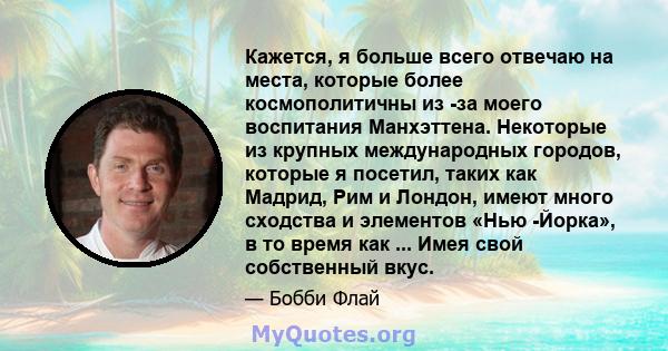 Кажется, я больше всего отвечаю на места, которые более космополитичны из -за моего воспитания Манхэттена. Некоторые из крупных международных городов, которые я посетил, таких как Мадрид, Рим и Лондон, имеют много