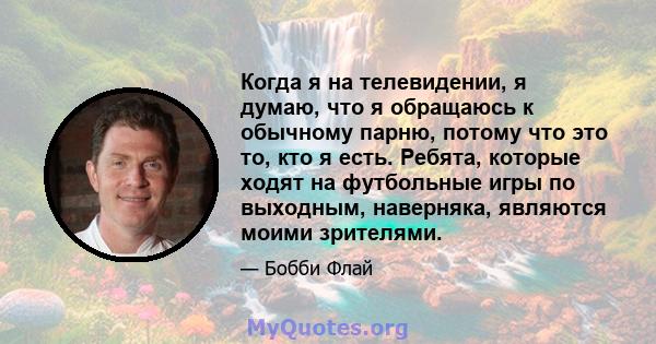 Когда я на телевидении, я думаю, что я обращаюсь к обычному парню, потому что это то, кто я есть. Ребята, которые ходят на футбольные игры по выходным, наверняка, являются моими зрителями.