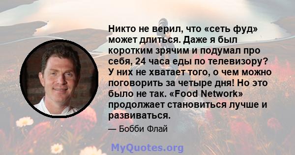 Никто не верил, что «сеть фуд» может длиться. Даже я был коротким зрячим и подумал про себя, 24 часа еды по телевизору? У них не хватает того, о чем можно поговорить за четыре дня! Но это было не так. «Food Network»