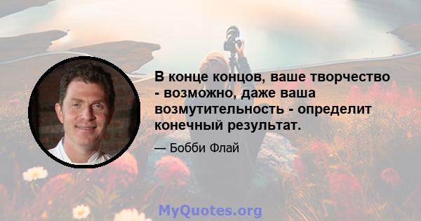 В конце концов, ваше творчество - возможно, даже ваша возмутительность - определит конечный результат.