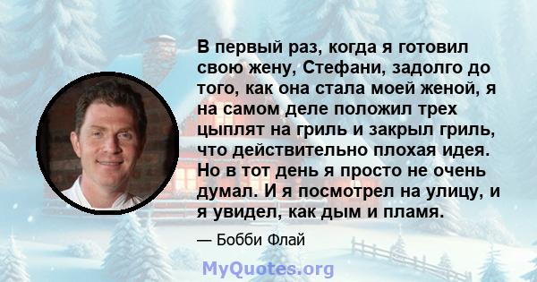 В первый раз, когда я готовил свою жену, Стефани, задолго до того, как она стала моей женой, я на самом деле положил трех цыплят на гриль и закрыл гриль, что действительно плохая идея. Но в тот день я просто не очень