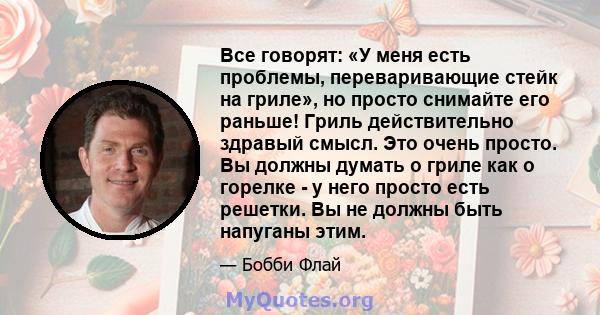 Все говорят: «У меня есть проблемы, переваривающие стейк на гриле», но просто снимайте его раньше! Гриль действительно здравый смысл. Это очень просто. Вы должны думать о гриле как о горелке - у него просто есть