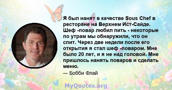 Я был нанят в качестве Sous Chef в ресторане на Верхнем Ист-Сайде. Шеф -повар любил пить - некоторые по утрам мы обнаружили, что он спит. Через две недели после его открытия я стал шеф -поваром. Мне было 20 лет, и я не