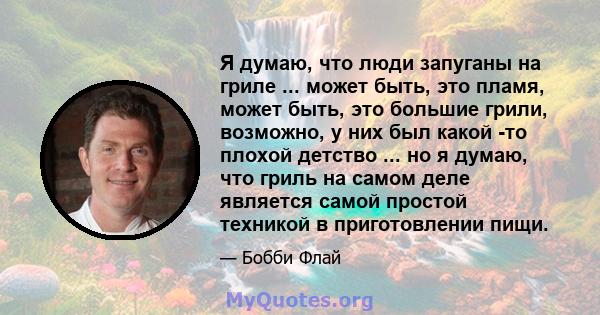 Я думаю, что люди запуганы на гриле ... может быть, это пламя, может быть, это большие грили, возможно, у них был какой -то плохой детство ... но я думаю, что гриль на самом деле является самой простой техникой в