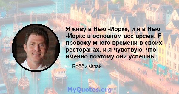 Я живу в Нью -Йорке, и я в Нью -Йорке в основном все время. Я провожу много времени в своих ресторанах, и я чувствую, что именно поэтому они успешны.