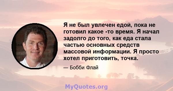 Я не был увлечен едой, пока не готовил какое -то время. Я начал задолго до того, как еда стала частью основных средств массовой информации. Я просто хотел приготовить, точка.