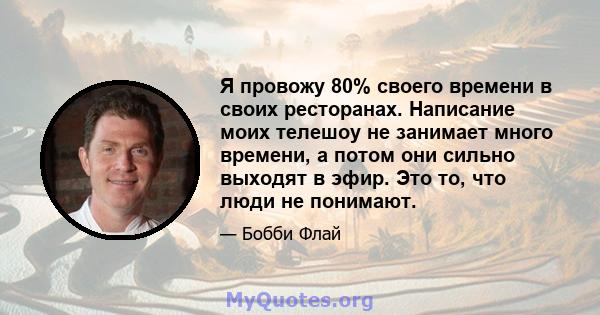 Я провожу 80% своего времени в своих ресторанах. Написание моих телешоу не занимает много времени, а потом они сильно выходят в эфир. Это то, что люди не понимают.