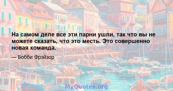 На самом деле все эти парни ушли, так что вы не можете сказать, что это месть. Это совершенно новая команда.