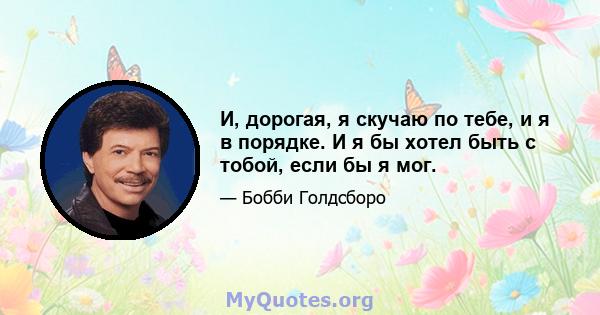 И, дорогая, я скучаю по тебе, и я в порядке. И я бы хотел быть с тобой, если бы я мог.