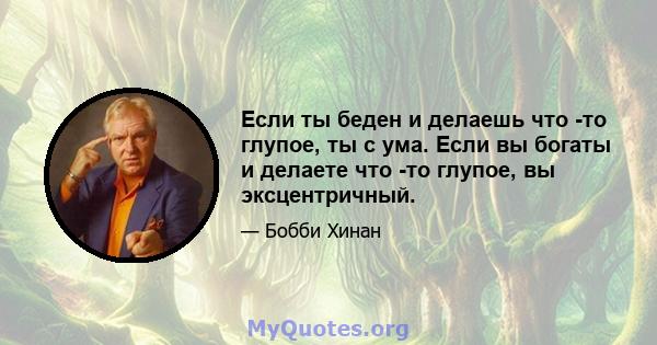 Если ты беден и делаешь что -то глупое, ты с ума. Если вы богаты и делаете что -то глупое, вы эксцентричный.