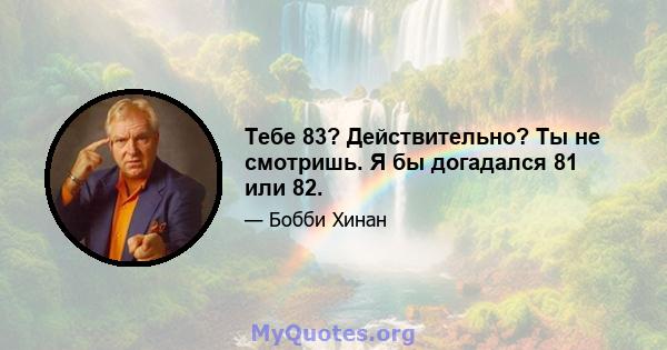 Тебе 83? Действительно? Ты не смотришь. Я бы догадался 81 или 82.