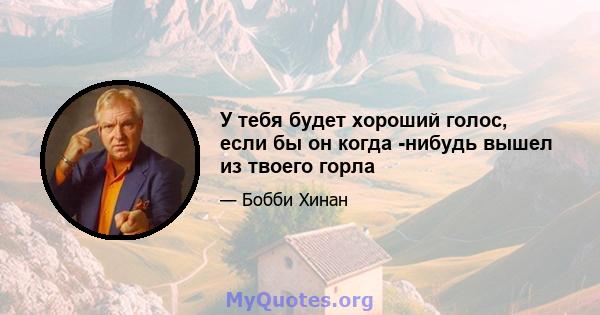 У тебя будет хороший голос, если бы он когда -нибудь вышел из твоего горла