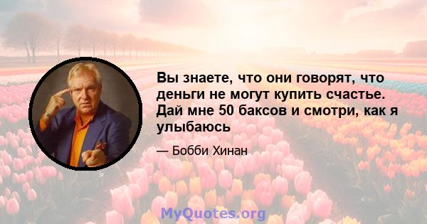 Вы знаете, что они говорят, что деньги не могут купить счастье. Дай мне 50 баксов и смотри, как я улыбаюсь