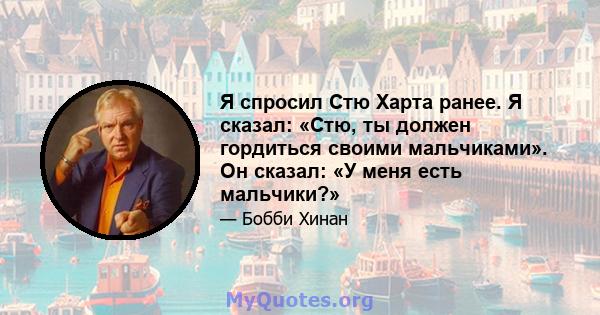 Я спросил Стю Харта ранее. Я сказал: «Стю, ты должен гордиться своими мальчиками». Он сказал: «У меня есть мальчики?»