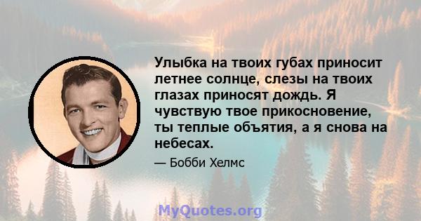 Улыбка на твоих губах приносит летнее солнце, слезы на твоих глазах приносят дождь. Я чувствую твое прикосновение, ты теплые объятия, а я снова на небесах.