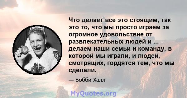 Что делает все это стоящим, так это то, что мы просто играем за огромное удовольствие от развлекательных людей и ... делаем наши семьи и команду, в которой мы играли, и людей, смотрящих, гордятся тем, что мы сделали.