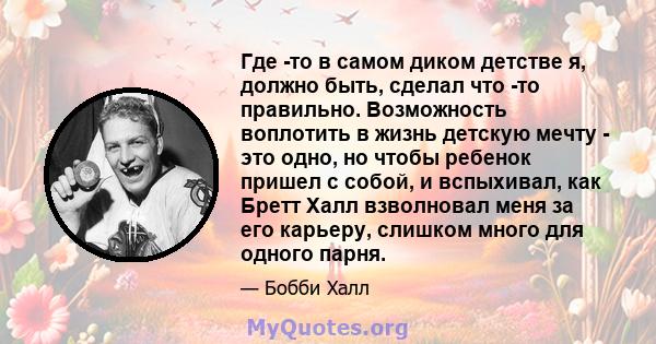 Где -то в самом диком детстве я, должно быть, сделал что -то правильно. Возможность воплотить в жизнь детскую мечту - это одно, но чтобы ребенок пришел с собой, и вспыхивал, как Бретт Халл взволновал меня за его