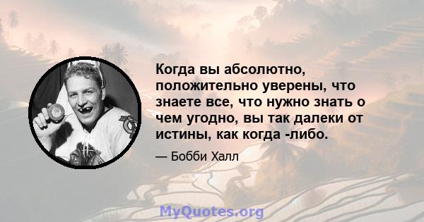 Когда вы абсолютно, положительно уверены, что знаете все, что нужно знать о чем угодно, вы так далеки от истины, как когда -либо.