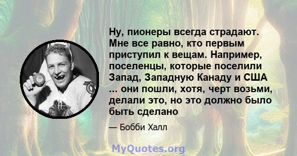 Ну, пионеры всегда страдают. Мне все равно, кто первым приступил к вещам. Например, поселенцы, которые поселили Запад, Западную Канаду и США ... они пошли, хотя, черт возьми, делали это, но это должно было быть сделано