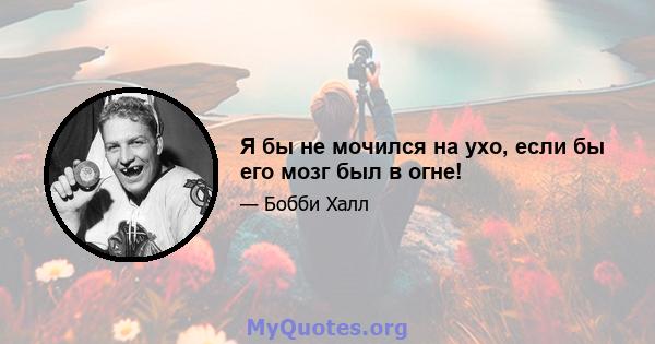 Я бы не мочился на ухо, если бы его мозг был в огне!