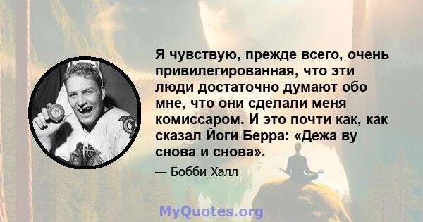 Я чувствую, прежде всего, очень привилегированная, что эти люди достаточно думают обо мне, что они сделали меня комиссаром. И это почти как, как сказал Йоги Берра: «Дежа ву снова и снова».