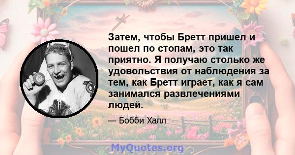 Затем, чтобы Бретт пришел и пошел по стопам, это так приятно. Я получаю столько же удовольствия от наблюдения за тем, как Бретт играет, как я сам занимался развлечениями людей.