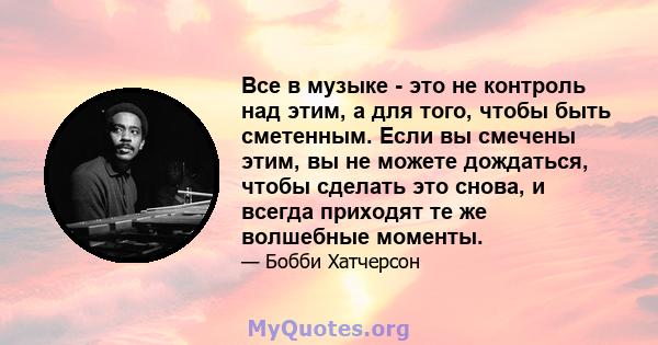 Все в музыке - это не контроль над этим, а для того, чтобы быть сметенным. Если вы смечены этим, вы не можете дождаться, чтобы сделать это снова, и всегда приходят те же волшебные моменты.