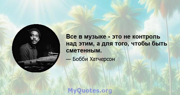 Все в музыке - это не контроль над этим, а для того, чтобы быть сметенным.