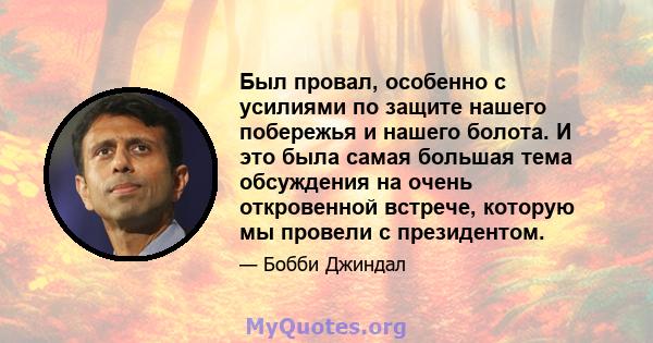 Был провал, особенно с усилиями по защите нашего побережья и нашего болота. И это была самая большая тема обсуждения на очень откровенной встрече, которую мы провели с президентом.