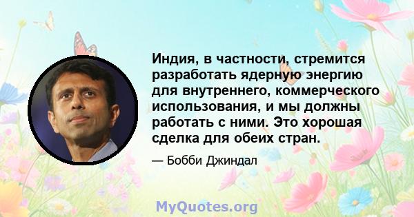 Индия, в частности, стремится разработать ядерную энергию для внутреннего, коммерческого использования, и мы должны работать с ними. Это хорошая сделка для обеих стран.