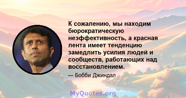 К сожалению, мы находим бюрократическую неэффективность, а красная лента имеет тенденцию замедлить усилия людей и сообществ, работающих над восстановлением.