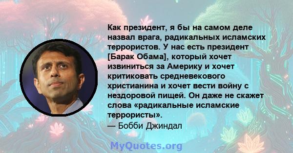 Как президент, я бы на самом деле назвал врага, радикальных исламских террористов. У нас есть президент [Барак Обама], который хочет извиниться за Америку и хочет критиковать средневекового христианина и хочет вести