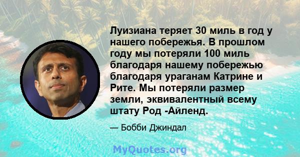 Луизиана теряет 30 миль в год у нашего побережья. В прошлом году мы потеряли 100 миль благодаря нашему побережью благодаря ураганам Катрине и Рите. Мы потеряли размер земли, эквивалентный всему штату Род -Айленд.