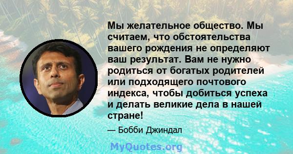 Мы желательное общество. Мы считаем, что обстоятельства вашего рождения не определяют ваш результат. Вам не нужно родиться от богатых родителей или подходящего почтового индекса, чтобы добиться успеха и делать великие