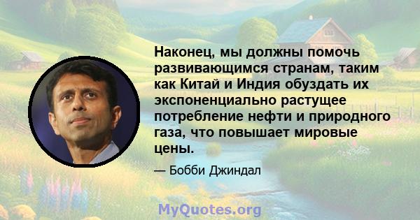 Наконец, мы должны помочь развивающимся странам, таким как Китай и Индия обуздать их экспоненциально растущее потребление нефти и природного газа, что повышает мировые цены.