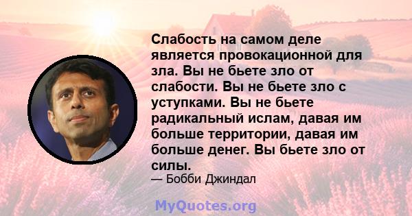 Слабость на самом деле является провокационной для зла. Вы не бьете зло от слабости. Вы не бьете зло с уступками. Вы не бьете радикальный ислам, давая им больше территории, давая им больше денег. Вы бьете зло от силы.