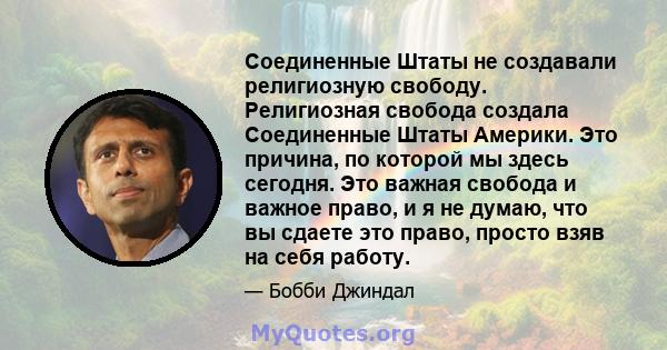 Соединенные Штаты не создавали религиозную свободу. Религиозная свобода создала Соединенные Штаты Америки. Это причина, по которой мы здесь сегодня. Это важная свобода и важное право, и я не думаю, что вы сдаете это