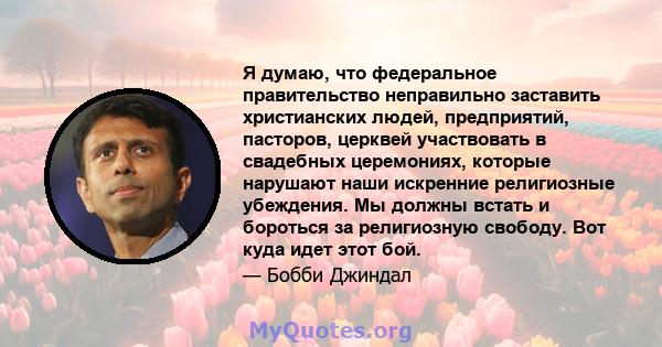 Я думаю, что федеральное правительство неправильно заставить христианских людей, предприятий, пасторов, церквей участвовать в свадебных церемониях, которые нарушают наши искренние религиозные убеждения. Мы должны встать 