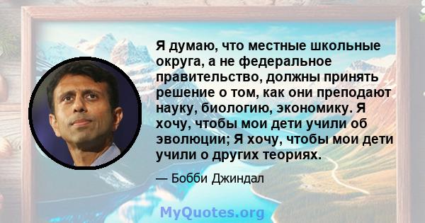 Я думаю, что местные школьные округа, а не федеральное правительство, должны принять решение о том, как они преподают науку, биологию, экономику. Я хочу, чтобы мои дети учили об эволюции; Я хочу, чтобы мои дети учили о