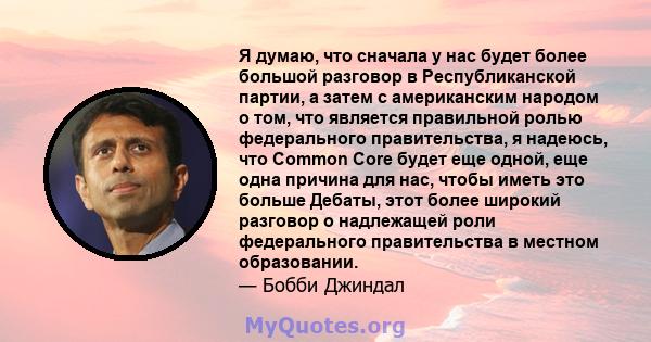 Я думаю, что сначала у нас будет более большой разговор в Республиканской партии, а затем с американским народом о том, что является правильной ролью федерального правительства, я надеюсь, что Common Core будет еще